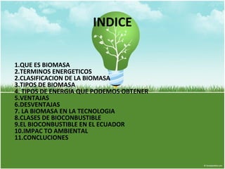 INDICE 
1.QUE ES BIOMASA 
2.TERMINOS ENERGETICOS 
2.CLASIFICACION DE LA BIOMASA 
3.TIPOS DE BIOMASA 
4. TIPOS DE ENERGIA QUE PODEMOS OBTENER 
5.VENTAJAS 
6.DESVENTAJAS 
7. LA BIOMASA EN LA TECNOLOGIA 
8.CLASES DE BIOCONBUSTIBLE 
9.EL BIOCONBUSTIBLE EN EL ECUADOR 
10.IMPAC TO AMBIENTAL 
11.CONCLUCIONES 
 