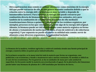 • Otro equívocacion muy común es utilizar «biomasa» como sinónimo de la energía 
útil que puede extraerse de ella, lo que genera bastante confusión debido a que la 
relación entre la energía útil y la biomasa es muy variable y depende de 
innumerables factores. Para empezar, la energía útil puede extraerse por 
combustión directa de biomasa (madera, excrementos animales, etc), pero 
también de la combustión de combustibles obtenidos de ella mediante 
transformaciones físicas o químicas (gas metano de los residuos orgánicos, por 
ejemplo), procesos en los que «siempre» se pierde algo de la energía útil original. 
Además, la biomasa puede ser útil directamente como materia orgánica en forma 
de abono y tratamiento de suelos (por ejemplo, el uso de estiércol o de coberturas 
vegetales). Y por supuesto no puede olvidarse su utilidad más común: servir de 
alimento a muy diversos organismos, la humanidad incluida 
La biomasa de la madera, residuos agrícolas y estiércol continúa siendo una fuente principal de 
energía y materia útiles en países poco industrializados. 
En la primera acepción, es la masa total de toda la materia que forma un organismo, una 
población o un ecosistema y tiende a mantenerse más o menos constante. Su medida es difícil en 
el caso de los ecosistemas. Por lo general, se da en unidades de masa por cada unidad de 
superficie. Es frecuente medir la materia seca (excluyendo el agua). En la pluviselva del Amazonas 
puede haber una biomasa de plantas de 1.100 toneladas por hectárea de tierra. 
 