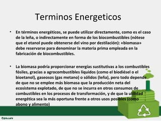 Terminos Energeticos 
• En términos energéticos, se puede utilizar directamente, como es el caso 
de la leña, o indirectamente en forma de los biocombustibles (nótese 
que el etanol puede obtenerse del vino por destilación): «biomasa» 
debe reservarse para denominar la materia prima empleada en la 
fabricación de biocombustibles. 
• La biomasa podría proporcionar energías sustitutivas a los combustibles 
fósiles, gracias a agrocombustibles líquidos (como el biodiésel o el 
bioetanol), gaseosos (gas metano) o sólidos (leña), pero todo depende 
de que no se emplee más biomasa que la producción neta del 
ecosistema explotado, de que no se incurra en otros consumos de 
combustibles en los procesos de transformación, y de que la utilidad 
energética sea la más oportuna frente a otros usos posibles (como 
abono y alimento) 
 