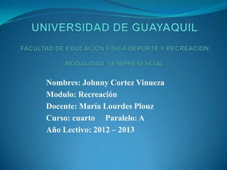 Nombres: Johnny Cortez Vinueza
Modulo: Recreación
Docente: María Lourdes Plouz
Curso: cuarto Paralelo: A
Año Lectivo: 2012 – 2013
 