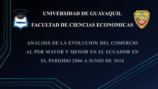 UNIVERSIDAD DE GUAYAQUIL
FACULTAD DE CIENCIAS ECONOMICAS
ANALISIS DE LA EVOLUCION DEL COMERCIO
AL POR MAYOR Y MENOR EN EL ECUADOR EN
EL PERIODO 2006 A JUNIO DE 2016
 