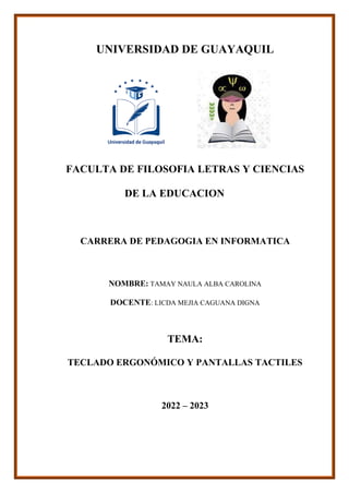 UNIVERSIDAD DE GUAYAQUIL
FACULTA DE FILOSOFIA LETRAS Y CIENCIAS
DE LA EDUCACION
CARRERA DE PEDAGOGIA EN INFORMATICA
NOMBRE: TAMAY NAULA ALBA CAROLINA
DOCENTE: LICDA MEJIA CAGUANA DIGNA
TEMA:
TECLADO ERGONÓMICO Y PANTALLAS TACTILES
2022 – 2023
 