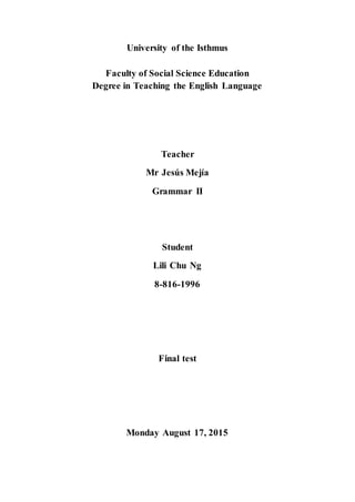 University of the Isthmus
Faculty of Social Science Education
Degree in Teaching the English Language
Teacher
Mr Jesús Mejía
Grammar II
Student
Lili Chu Ng
8-816-1996
Final test
Monday August 17, 2015
 