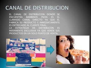 EL CANAL DE DSITRIBUCION DONDE SE
ENCUENTRA BAMBINOS PIZZA ES EL
LLAMADO CANAL DIRECTO YA QUE EL
FABRICA SU PRODUCTO E INMEDIATAMENTE
ES ENTREGADO AL CLIENTE FINAL.
LA ESTRATEGIA DE DISTRIBUCON ES
MERAMENTE EXCLUSIVA YA QUE VENDE SUS
PRODUCTOS EN UN SOLO PUNTO DE VENTA.
 