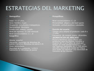  Demográfico:

 Edad: 15-27 años.
 Sexo: hombre/mujer.
 Ocupación: estudiantes/trabajadores.
 Nacionalidad: Mexicana.
 Estado civil: soltero/ casado.
 Nivel de ingresos: $1,500 mensual.
 Nivel socioeconómico: C+, D
 Geográfico:

 Idioma: español.
 Ubicación: municipio de Almoloya de
Juárez, Carretera Almoloya de Juárez S/N
 Zona: semiurbana.
 Densidad de la población: 147653
habitantes en Almoloya de Juárez
 Pictográficos:
 Nivel socioeconómico: C+,D
 Personalidad: alegres y de buen gusto
 Actitudes: actitud positiva y saludable.
 Posición del usuario:
 Tiempo para adaptar el producto: cada 8 o
15 días.
 Frecuencia de compra: enero- diciembre.
 SEGMENTACION DEL MERCADO:
 Pizzería Bambinos pizza Ofrece sus
productos para los jóvenes hombres y
mujeres de 15 a 27 años de edad que
tengan un nivel socioeconómico C+ y D
con ingresos mensuales de $1,500 pesos,
ubicados dentro de la ciudad de Toluca
para poder así satisfacer una necesidad de
consumo de los clientes..
 