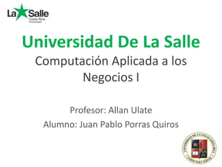 Universidad De La Salle
Computación Aplicada a los
Negocios I
Profesor: Allan Ulate
Alumno: Juan Pablo Porras Quiros
 