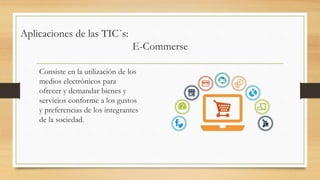 Aplicaciones de las TIC´s:
E-Commerse
Consiste en la utilización de los
medios electrónicos para
ofrecer y demandar bienes y
servicios conforme a los gustos
y preferencias de los integrantes
de la sociedad.
 