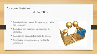 • La adquisición y venta de bienes y servicios
sin fronteras.
• Socializar con personas sin importar la
distancia.
• Laborar sin necesidad de salir del hogar.
• Compartir conocimientos y facilitar la
educación.
Aspectos Positivos
de las TIC´s
 
