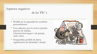 • Perdida de la capacidad de socializar
personalmente.
• Crea adicción, por lo cual se pierden
puestos de trabajo,
relaciones(noviazgos o de pareja),
entre otros.
• Inseguridad, perdida de datos,
suplantación de identidad y fraude.
Aspectos negativos
de las TIC´s
 