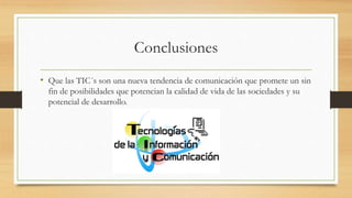 Conclusiones
• Que las TIC´s son una nueva tendencia de comunicación que promete un sin
fin de posibilidades que potencian la calidad de vida de las sociedades y su
potencial de desarrollo.
 