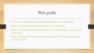 Web grafía
• http://www.enlaces.cl/sobre-enlaces/habilidades-tic-en-estudiantes/
• http://www.monografias.com/trabajos67/tics/tics2.shtml
• https://es.wikipedia.org/wiki/Tecnologia_de_la_informacion_y_la_comunic
acion.shtml
• http://bienvenidoalmundodelastics.blogspot.com/2009/06/e-commerce-vs-
e-business.html
 
