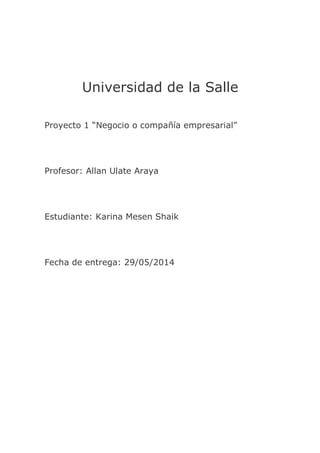 Universidad de la Salle
Proyecto 1 “Negocio o compañía empresarial”
Profesor: Allan Ulate Araya
Estudiante: Karina Mesen Shaik
Fecha de entrega: 29/05/2014
 