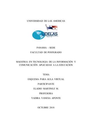 UNIVERSIDAD DE LAS AMERICAS
PANAMA – SEDE
FACULTAD DE POSTGRADO
MAESTRIA EN TECNOLOGIA DE LA INFORMACIÓN Y
COMUNICACIÓN APLICADAS A LA EDUCACION
TEMA
ESQUEMA PARA AULA VIRTUAL
PARTICIPANTE
ELADIO MARTINEZ M.
PROFESORA
YADIRA VANESA APONTE
OCTUBRE 2018
 