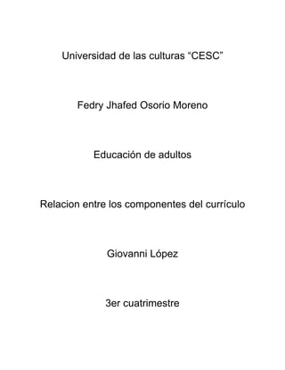 Universidad de las culturas “CESC”
Fedry Jhafed Osorio Moreno
Educación de adultos
Relacion entre los componentes del currículo
Giovanni López
3er cuatrimestre
 
