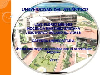 UNIVERSIDAD DEL ATLÁNTICO
LAYS FLÓREZ MÉNDEZ
INOCENCIA MARTÍNEZ SANTANA
JESÚS DAVID SOLANO OLIVARES
CÁTEDRA UNIVERSITARIA
«Hacia una mejor universidad con el servicio de
Al@nia»
2013
 