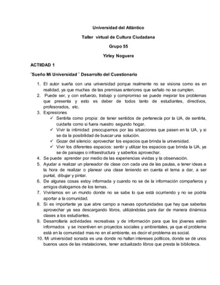 Universidad del Atlántico
Taller virtual de Cultura Ciudadana
Grupo 55
Yirley Noguera
ACTIIDAD 1
¨Sueño Mi Universidad ¨ Desarrollo del Cuestionario
1. El autor sueña con una universidad porque realmente no se visiona como es en
realidad, ya que muchas de las premisas anteriores que señalo no se cumplen.
2. Puede ser, y con esfuerzo, trabajo y compromiso se puede mejorar los problemas
que presenta y esto es deber de todos tanto de estudiantes, directivos,
profesorados, etc.
3. Expresiones
 Sentirla como propia: de tener sentidos de pertenecía por la UA, de sentirla,
cuidarla como si fuera nuestro segundo hogar.
 Vivir la intimidad: preocuparnos por las situaciones que pasen en la UA, y si
se da la posibilidad de buscar una solución.
 Gozar del silencio: aprovechar los espacios que brinda la universidad.
 Vivir los diferentes espacios: sentir y utilizar los espacios que brinda la UA, ya
se de paisajes o infraestructura y saberlos aprovechar.
4. Se puede aprender por medio de las experiencias vividas y la observación.
5. Ayudar a realizar un planeador de clase con cada una de las pautas, a tener ideas a
la hora de realizar o planear una clase teniendo en cuenta el tema a dar, a ser
puntal, dibujar y pintar.
6. De algunas cosas estoy informada y cuando no se de la información compañeros y
amigos dialogamos de los temas.
7. Viviríamos en un mundo donde no se sabe lo que está ocurriendo y no se podría
aportar a la comunidad.
8. Si es importante ya que abre campo a nuevas oportunidades que hay que saberlas
aprovechar ya sea descargando libros, utilizándolas para dar de manera dinámica
clases a los estudiantes.
9. Desarrollaría actividades recreativas y de información para que los jóvenes estén
informados y se incentiven en proyectos sociales y ambientales, ya que el problema
está en la comunidad mas no en el ambiente, es decir el problema es social.
10. Mi universidad sonada es una donde no hallan intereses políticos, donde se dé unos
buenos usos de las instalaciones, tener actualizado libros que presta la biblioteca.
 