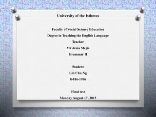 University of the Isthmus
Faculty of Social Science Education
Degree in Teaching the English Language
Teacher
Mr Jesús Mejía
Grammar II
Student
Lili Chu Ng
8-816-1996
Final test
Monday August 17, 2015
 