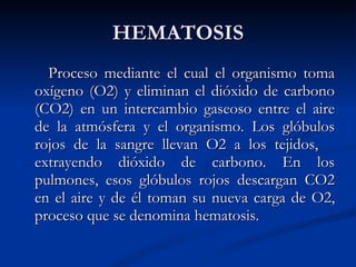 HEMATOSIS Proceso mediante el cual el organismo toma oxígeno (O2) y eliminan el dióxido de carbono (CO2) en un intercambio gaseoso entre el aire de la atmósfera y el organismo. Los glóbulos rojos de la sangre llevan O2 a los tejidos,  extrayendo dióxido de carbono. En los pulmones, esos glóbulos rojos descargan CO2 en el aire y de él toman su nueva carga de O2, proceso que se denomina hematosis.  