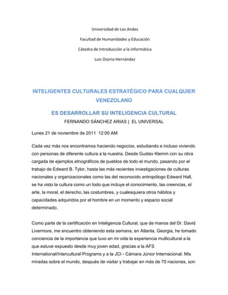 Universidad de Los Andes

                        Facultad de Humanidades y Educación

                        Cátedra de Introducción a la informática

                                Luis Osorio Hernández




INTELIGENTES CULTURALES ESTRATÉGICO PARA CUALQUIER
                                 VENEZOLANO

          ES DESARROLLAR SU INTELIGENCIA CULTURAL
                FERNANDO SÁNCHEZ ARIAS | EL UNIVERSAL

Lunes 21 de noviembre de 2011 12:00 AM

Cada vez más nos encontramos haciendo negocios, estudiando e incluso viviendo
con personas de diferente cultura a la nuestra. Desde Gustav Klemm con su obra
cargada de ejemplos etnográficos de pueblos de todo el mundo, pasando por el
trabajo de Edward B. Tylor, hasta las más recientes investigaciones de culturas
nacionales y organizacionales como las del reconocido antropólogo Edward Hall,
se ha visto la cultura como un todo que incluye el conocimiento, las creencias, el
arte, la moral, el derecho, las costumbres, y cualesquiera otros hábitos y
capacidades adquiridos por el hombre en un momento y espacio social
determinado.


Como parte de la certificación en Inteligencia Cultural, que de manos del Dr. David
Livermore, me encuentro obteniendo esta semana, en Atlanta, Georgia, he tomado
conciencia de la importancia que tuvo en mi vida la experiencia multicultural a la
que estuve expuesto desde muy joven edad, gracias a la AFS
International/Intercultural Programs y a la JCI - Cámara Júnior Internacional. Mis
miradas sobre el mundo, después de visitar y trabajar en más de 70 naciones, son
 