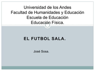 Universidad de los Andes
Facultad de Humanidades y Educación
        Escuela de Educación
          Educación Física.


      EL FUTBOL SALA.

          José Sosa.
 