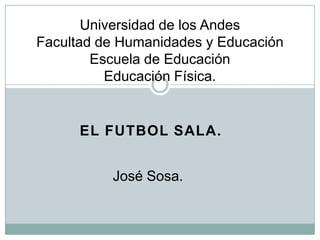 Universidad de los Andes
Facultad de Humanidades y Educación
        Escuela de Educación
          Educación Física.


      EL FUTBOL SALA.


          José Sosa.
 