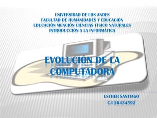 UNIVERSIDAD DE LOS ANDES
   FACULTAD DE HUMANIDADES Y EDUCACIÓN
EDUCACIÓN MENCIÓN CIENCIAS FÍSICO NATURALES
      INTRODUCCIÓN A LA INFORMÁTICA




    EVOLUCIÓN DE LA
     COMPUTADORA

                               ESTHER SANTIAGO
                                 C.I 20434592
 