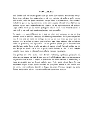 CONCLUSIONES
Para concluir con este informe puedo decir que fueron ocho semanas de constante trabajo,
fueron unas prácticas algo accidentadas en mi caso particular sin embargo pude avanzar
hasta el final. Traté con grupos diferentes a los que estaba ya acostumbrado y esto me sirvió
bastante ya que es una experiencia más como futuro docente. Alcancé varios objetivos que
no había logrado antes, como el tener más contacto con los representantes de mis alumnos.
Logré también hacer que los alumnos participaran más en clases y que desarrollaran más la
parte oral, ya que en la parte escrita estaban muy bien preparados.
En cuanto a mi desenvolvimiento en el aula no estuve muy contento, ya que no tuve
bastantes horas de toma de curso que me hubiesen gustado tener a fin de poner en práctica
todo lo que tenía en mente, sin embargo a pesar de las poca horas que estuve con mis
alumnos, hice un trabajo aceptable, pero sentí que pude haber aportado más teniendo en
cuenta mi potencial y mis expectativas. En esta práctica aprendí que es necesario tener
autoridad para poder llevar a cabo una clase de manera normal. Aprendí también que no
todo lo que se planifica es lo que se puede realizar durante la clase, ya que cualquier
situación puede alterar el orden de lo que se había planeado previamente.
Esta práctica me sirvió mucho como docente profesional, significando profesional no
solamente esa persona que todo lo sabe pero se le olvida ciertos valores que caracterizan a
las personas como lo son: El respeto, la solidaridad, los buenos modales, la puntualidad y la
buena presentación que un docente debería tener. Todos estos valores fueron los que
mayormente adquirí en esta práctica docente tres que pienso llevarlos a cabo durante toda
mi carrera como profesional docente en lenguas modernas. Pensando siempre que como
docente somos cartas abierta, y que somos el reflejo de nuestros alumnos.
 