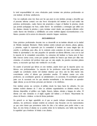 la total responsabilidad de estos obstáculos pude terminar mis prácticas profesionales en
este instituto de forma satisfactoria.
Una vez explicada estas tres fases por las que pasé en este instituto, prosigo a describir que
el presente informe contará con una breve descripción del instituto en el cual realicé mis
prácticas profesionales, cuales fueron mis propósitos a lograr al finalizar la práctica, desde
que postura pedagógica me base, cuáles fueron las actividades y estrategias que utilicé con
los alumnos durante la práctica y para terminar estaré dando una pequeña reflexión sobre
cuales fueron mis fortalezas y debilidades así como también algunas recomendaciones a los
futuros pasantes de la carrera de educación mención lenguas modernas.
DESARROLLO
Estas prácticas profesionales docente tres se desarrolló en un instituto ubicado en la ciudad
de Mérida municipio libertador. Dicho instituto estaba rodeado por abastos, plazas, iglesias,
y pizzerías, según lo expresado por la comunidad el instituto no causa ningún tipo de
estorbo o problemas para ellos, de lo contrario están contentos de tener este instituto que
brinda la oportunidad a los más pequeños de aprender un idioma diferente, cosa con la cual
la mayoría de la comunidad concordaba. La estructura del instituto es buena pero le hace
falta renovar ciertas cosas, como por ejemplo cambiar los bancos que tienen por sillas más
cómodas, el escritorio del profesor tiene que ser más amplio, las paredes necesitan pintura
nueva, es necesario que haya más ventilación en el aula.
En cuanto al personal que labora en este instituto, puedo decir que la mayoría ejerce sus
labores con profesionalismo. La mayoría de los profesores están bien preparados para
cumplir sus actividades dentro del instituto mientras que otros aún les falta mucho más
conocimiento sobre el idioma que pretenden enseñar. El instituto cuenta con ocho
profesores, un coordinador general, un administrador y la secretaria. El coordinador general
junto con la secretaria son los que atienden normalmente a los interesados en aprender
algún idioma ya sea de forma personal, por internet o vía telefónica.
Este instituto presta sus servicios al público desde los lunes hasta los sábados. En este
instituto reciben alumnos de 3 años en adelante organizándolos en distintos niveles. Los
idiomas disponibles al público son: Inglés, francés, italiano, alemán y lenguas de señas. El
idioma con más demanda es el inglés seguido del italiano y el francés. Mayormente las
clases de francés e italiano se dan de forma particular.
En general es un lugar agradable en el que se puede trabajar cómodamente con sus
alumnos, los profesores siempre tendrán un contacto muy frecuente con los representantes
ya que estos tienen que presentarse todos los días a los salones para poder retirar a sus
hijos, de otra forma el alumno no se podría retirar de la institución, esto habla muy bien de
la seguridad que el instituto le brinda a sus clientes.
 