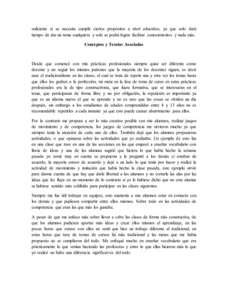 suficiente si se necesita cumplir ciertos propósitos a nivel educativo, ya que solo dará
tiempo de dar un tema cualquiera y solo se podrá lograr facilitar conocimientos y nada más.
Conceptos y Teorías Asociadas
Desde que comencé con mis prácticas profesionales siempre quise ser diferente como
docente y no seguir los mismos patrones que la mayoría de los docentes siguen, es decir
usar el tradicionalismo en las clases, el cual se trata de repetir una y otra vez los temas hasta
que ellos los graben a la perfección, mi meta en la fase de toma de curso en estas prácticas
profesionales era la de tipo constructivista, que fuera formativa, que se interesaran en el
tema, que participaran de forma libre y no por obligación, la repetición es importante ya
que es un idioma nuevo el que se aprende y no es raro que las cosas se olviden un día
después, sin embargo a los estudiantes de edades comprendidas entre 8 y 13 años no es
recomendable repetirles a cada instante ya que esto puede causar aburrimiento para ellos.
Por lo contrario me propuse a ser lo más creativo posible con mis alumnos, realizar juegos
de movimiento y de competencia, los juegos de competencia me sirvieron mucho ya que
siempre tenía la atención de cada uno de ellos. También dejé que los alumnos propusieran
actividades, o que opinaran sobre las actividades que yo realizaba. Un ejemplo de esto fue
en una clase que tuve en una de las secciones en las que empecé a enseñar vocabulario con
lluvia de ideas y una de las alumnas sugirió que hiciera lo que había hecho la semana
pasada yo tomé muy en cuenta su propuesta y le pregunté a los demás si estaban de
acuerdo, la mayoría estuvo de acuerdo y dejé a un lado lo que tenía por hacer y realicé la
actividad de movimiento y imitación que había hecho la clase pasada, este ejemplo sirvió
para darme cuenta de que hay que darle libertad a los alumnos y no cortarle las alas por las
ideas que les fluya en un momento de lo contrario si yo le hubiese dicho que no esta alumna
se hubiese sentido más cohibida para participar en las clases siguientes.
Siempre me fue útil trabajar en equipos, esto mantenía a mis alumnos estar en contacto con
los demás y que pudiesen compartir entre ellos mismos. Sobre todo en las actividades de
competencia que eran las que más les gustaba.
A pesar de que me enfoco más sobre llevar a cabo las clases de forma más constructiva, de
que los alumnos pudiesen aportar más ideas y crear ellos mismos el aprendizaje, en las
pocas horas que estuve con ellos no sentí que hice un trabajo diferente al tradicional, en
estas horas que tuve de tomas de cursos fui más tradicional y las metas que me había
propuesto no se cumplieron del todo. Me enfoqué mucho en enseñar vocabulario que era
prácticamente lo que venían haciendo las profesoras y entre lo que ellas hicieron más lo que
yo realicé no hubo una diferencia significativa del todo.
 