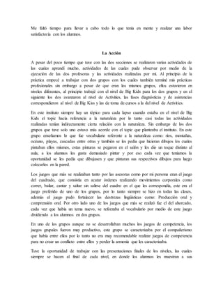 Me faltó tiempo para llevar a cabo todo lo que tenía en mente y realizar una labor
satisfactoria con los alumnos.
La Acción
A pesar del poco tiempo que tuve con las dos secciones se realizaron varias actividades de
las cuales aprendí mucho, actividades de las cuales pude observar por medio de la
ejecución de las dos profesoras y las actividades realizadas por mí. Al principio de la
práctica empecé a trabajar con dos grupos con los cuales también terminé mis prácticas
profesionales sin embargo a pesar de que eran los mismos grupos, ellos estuvieron en
niveles diferentes, al principio trabajé con el nivel de Big Kids para los dos grupos y en el
siguiente los dos avanzaron al nivel de Activities, las fases diagnósticas y de asistencias
correspondieron al nivel de Big Kiss y las de toma de cursos a la del nivel de Activities.
En este instituto siempre hay un tópico para cada lapso cuando estaba en el nivel de Big
Kids el topic hacía referencia a la naturaleza por lo tanto casi todas las actividades
realizadas tenían indirectamente cierta relación con la naturaleza. Sin embargo de los dos
grupos que tuve solo uno estuvo más acorde con el topic que planteaba el instituto. En este
grupo enseñamos lo que fue vocabulario referente a la naturaleza como: ríos, montañas,
océano, playas, cascadas entre otras y también se les pedía que hicieran dibujos los cuales
pintaban ellos mismos, estas pinturas se pegaron en el salón y les dio un toque distinto al
aula, a los alumnos les gusta demasiado pintar y por eso cada vez que teníamos la
oportunidad se les pedía que dibujasen y que pintaran sus respectivos dibujos para luego
colocarlos en la pared.
Los juegos que más se realizaban tanto por las asesoras como por mi persona eran el juego
del cuadrado, que consistía en acatar órdenes realizando movimientos corporales como
correr, bailar, cantar y saltar sin salirse del cuadro en el que les correspondía, este era el
juego preferido de uno de los grupos, por lo tanto siempre se hizo en todas las clases,
además el juego pudo fortalecer las destrezas lingüísticas como: Producción oral y
comprensión oral. Por otro lado uno de los juegos que más se realizó fue el del ahorcado,
cada vez que había un tema nuevo, se reforzaba el vocabulario por medio de este juego
dividiendo a los alumnos en dos grupos.
En uno de los grupos aunque no se desarrollaban muchos los juegos de competencia, los
juegos grupales fueron muy productivo, este grupo se caracterizaba por el compañerismo
que había entre ellos por lo tanto no era muy recomendable realizar juegos de competencia
para no crear un conflicto entre ellos y perder la armonía que les caracterizaba.
Tuve la oportunidad de trabajar con las presentaciones finales de los niveles, las cuales
siempre se hacen al final de cada nivel, en donde los alumnos les muestran a sus
 