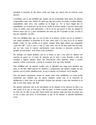 autoridad al momento de dar clases, siento que tengo que marcar más mi territorio como
docente.
Creatividad, esta es una debilidad que siempre me ha acompañado hasta ahora, los alumnos
comprendidos entre estas edades les gusta que una sea creativo en cuanto a realizar dibujos,
manualidades entre otros, esta cualidad no la tengo yo. No sé hacer ningún tipo de
manualidades, en el transcurso de uno de los niveles la asesora mandó a recortar cartón para
armar un rombo, todo tenía indicaciones, y fui no de los que peores lo hizo, los alumnos lo
hicieron mejor que yo, y pues normalmente uno tiene que dar el ejemplo en clase en todo lo
que uno emprenda con ellos.
Esta otra debilidad tiene que ver con mi letra en la pizarra, mi letra casi no se entiende y
esto puede perjudicar el desarrollo de la clase sobre todo si se trata en la de un idioma
distinto. Cada vez que escribía en la pizarra siempre había algún alumno que preguntaba
“¿qué dice allí?” “¿eso es una v o una u?” entre otros, esto no me hace sentir bien del todo,
una vez más como lo expresé anteriormente como docentes es necesario servirles de
ejemplo en todo incluso en la forma como escribimos.
Me distraigo con mucha facilidad, esto no es bueno ya que a esta edad los alumnos son
expertos en querer ser el centro de atención, por lo tanto si estoy llevando a cabo una
actividad y algunos alumnos tienen una conversación sobre deportes, tiendo a prestar
atención a dicha conversación y pierdo la secuencia de lo que venía diciendo.
Otra debilidad que me gustaría resaltar seria la dificultad que tengo para planificar una
clase, se me hace difícil redactar los objetivos y competencias que quisiera cumplir. En esta
práctica casi no realicé planificaciones ya que el entorno en el instituto me lo impedía.
Para mis futuras experiencias tomaré en cuenta todas estas debilidades, ver cómo podría
transformar esta realidad que me afecta, trabajaré mucho más en la redacción de
planificación y sobre todo en la autoridad, después que aprenda a tener más autoridad en un
aula el resto sería mucho más fácil.
Me gustaría enfocarme más en las necesidades de los alumnos en los intereses de ellos y no
solo pensar en lo que yo creo que a ellos les guste, es bueno escuchar cuales son las ideas
de cada uno de ellos ya que ellos tienen mucho que aportar, tengo que dejar de pensar que
yo soy el único que posee el conocimiento ya que de los alumnos se aprende muchísimas
cosas.
 