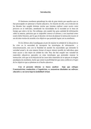 Introducción




       El fenómeno enseñanza aprendizaje ha sido de gran interés por aquellos que se
han preocupado en optimizar el hecho educativo. En función de ello, con el devenir de
las décadas han surgido distintas teorías que intentan explicar como ocurre estos
procesos en el individuo, atendiendo las necesidades de la sociedad en la línea de
tiempo que salen a la luz. Sin embargo, aún cuando hay gran cantidad de información
sobre la materia, pareciera que es imposible conocer al unísono y con exactitud como
ocurre dicho binomio, por lo que el docente a la hora de planear la instrucción recurre al
uso de tales teorías de acuerdo a los objetivos que pretende lograr con su enseñanza.

        En los últimos años la pedagogía en pro de mejorar la calidad de la educación se
ha visto en la necesidad de incorporar las tecnologías de información                  y
telecomunicación, esto con la finalidad de atender las necesidades que demanda la
sociedad actual y de esta manera formar al mayor número posible de individuos para
tener acceso a una mejor de calidad de vida. Hoy día han surgido una variedad de
materiales educativos apoyados en estas tecnologías que pretenden mejorar la
instrucción, solo que en la mayoría de los casos tales materiales no se apoyan en ningún
paradigma de enseñanza, hecho que anula la posibilidad de que estos conlleven al logro
de los objetivos que se plantean en el hecho educativo.

      Con el presente informe se busca analizar              bajo que enfoque
Constructivista, conductista y Cognitivista, se encuentran diseñados un software
educativo y un curso bajo la modalidad virtual.
 