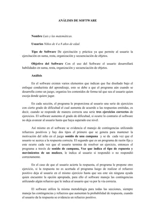 ANÁLISIS DE SOFTWARE



       Nombre Luis y las matemáticas.

       Usuarios Niños de 4 a 8 años de edad.

        Tipo de Software De ejercitación y práctica ya que permite al usuario la
ejercitación en suma, resta, organización y secuenciación de objetos.

       Objetivo del Software Con el uso del Software el usuario desarrollará
habilidades en suma, resta, organización y secuenciación de objetos.

       Análisis

       En el software existen varios elementos que indican que fue diseñado bajo el
enfoque conductista del aprendizaje, esto se debe a que el programa aún cuando se
desarrolla como un juego, organiza los contenidos de forma tal que sea el usuario quien
escoja donde quiere jugar.

        En cada sección, el programa le proporciona al usuario una serie de ejercicios
con cierto grado de dificultad el cual aumenta de acuerdo a las respuestas emitidas, es
decir, cuando se responde de manera correcta una serie tres ejercicios correctos de
ejercicios. El software aumenta el grado de dificultad, si ocurre lo contrario el software
no deja avanzar al usuario hasta que haya superado ese nivel.

       Así mismo en el software se evidencia el manejo de contingencias utilizando
refuerzos positivos y hay dos tipos el primero que se genera para mantener la
motivación del niño en el juego sonido de una campana y se da cada vez que el
usuario se acerca a la respuesta correcta. El segundo que es un programa de razón fija y
este ocurre cada vez que el usuario termina de resolver un ejercicio, entonces el
programa a través de sonido de campana, Voz que indica el tipo de repuesta y
movimientos de un muñeco, le indica al usuario si respondió o no respondió
correctamente.

        En el caso de que el usuario acierta la respuesta, el programa le propone otro
ejercicio, si la respuesta no es acertada el programa luego de realizar el refuerzo
positivo deja al usuario en el mismo ejercicio hasta que sea este sin ninguna ayuda
quien encuentre la opción apropiada, para ello el software maneja las contingencias
utilizando algún refuerzo que le indica al usuario que va por la vía correcta.

       El software utiliza la misma metodología para todas las secciones, siempre
maneja las contingencias y refuerzos que aumentan la probabilidad de respuesta, cuando
el usuario da la respuesta se evidencia un refuerzo positivo.
 
