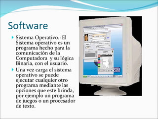 Software Sistema Operativo.: El Sistema operativo es un programa hecho para la comunicación de la Computadora  y su lógica Binaria, con el usuario. Una vez carga el sistema operativo se puede ejecutar cualquier otro programa mediante las opciones que este brinda, por ejemplo un programa de juegos o un procesador de texto. 