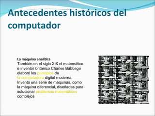 Antecedentes históricos del computador La máquina analítica También en el siglo XIX el matemático e inventor británico Charles Babbage elaboró los  principios  de  la computadora  digital moderna. Inventó una serie de máquinas, como la máquina diferencial, diseñadas para solucionar  problemas   matemáticos  complejos   
