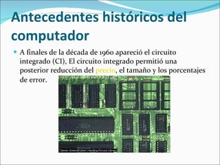 Antecedentes históricos del computador A finales de la década de 1960 apareció el circuito integrado (CI), El circuito integrado permitió una posterior reducción del  precio , el tamaño y los porcentajes de error .  