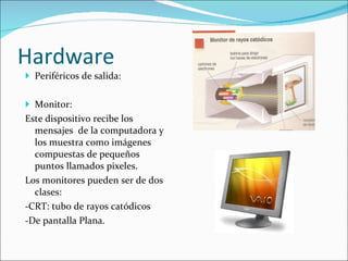 Hardware Periféricos de salida:  Monitor:  Este dispositivo recibe los mensajes  de la computadora y los muestra como imágenes compuestas de pequeños puntos llamados pixeles. Los monitores pueden ser de dos clases:  -CRT: tubo de rayos catódicos -De pantalla Plana. 
