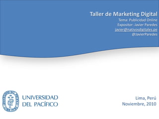 Taller de Marketing Digital
Tema: Publicidad Online
Expositor: Javier Paredes
javier@nativosdigitales.pe
@JavierParedes
Lima, Perú
Noviembre, 2010
 