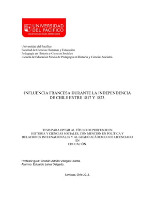 Universidad del Pacifico
Facultad de Ciencias Humanas y Educación
Pedagogía en Historia y Ciencias Sociales
Escuela de Educación Media de Pedagogía en Historia y Ciencias Sociales.

INFLUENCIA FRANCESA DURANTE LA INDEPENDENCIA
DE CHILE ENTRE 1817 Y 1823.

TESIS PARA OPTAR AL TÍTULO DE PROFESOR EN
HISTORIA Y CIENCIAS SOCIALES, CON MENCION EN POLÍTICA Y
RELACIONES INTERNACIONALES Y AL GRADO ACÁDEMICO DE LICENCIADO
EN
EDUCACIÓN.

Profesor guía: Cristián Adrián Villegas Dianta.
Alumno: Eduardo Leiva Delgado.

Santiago, Chile 2013.

 