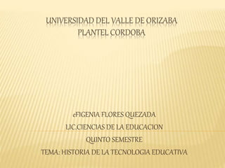 UNIVERSIDAD DEL VALLE DE ORIZABA
PLANTEL CORDOBA
eFIGENIA FLORES QUEZADA
LIC.CIENCIAS DE LA EDUCACION
QUINTO SEMESTRE
TEMA: HISTORIA DE LA TECNOLOGIA EDUCATIVA
 