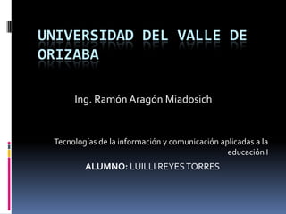 UNIVERSIDAD DEL VALLE DE
ORIZABA

      Ing. Ramón Aragón Miadosich


 Tecnologías de la información y comunicación aplicadas a la
                                                educación I
         ALUMNO: LUILLI REYES TORRES
 