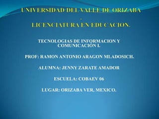 TECNOLOGIAS DE INFORMACION Y
          COMUNICACIÓN I.

PROF: RAMON ANTONIO ARAGON MLADOSICH.

    ALUMNA: JENNY ZARATE AMADOR

         ESCUELA: COBAEV 06

     LUGAR: ORIZABA VER, MEXICO.
 