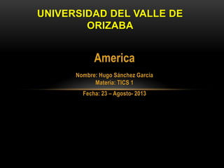 America
Nombre: Hugo Sánchez García
Materia: TICS 1
Fecha: 23 – Agosto- 2013
UNIVERSIDAD DEL VALLE DE
ORIZABA
 