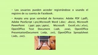 Los usuarios pueden acceder registrándose o usando el
registro de su cuenta de Facebook.
Acepta una gran variedad de formatos: Adobe PDF (.pdf),
Adobe PostScript (.ps),Microsoft Word (.doc/ .docx), Microsoft
PowerPoint (.ppt/.pps/.pptx), Microsoft Excel(.xls/.xlsx),
OpenOffice Text Document (.odt, .sxw), OpenOffice
PresentationDocument (.odp, .sxi), OpenOffice Spreadsheet
(.ods, .sxc).