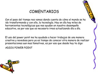 COMENTARIOS
Con el paso del tiempo nos vamos dando cuenta de cómo el mundo se ha
ido transformando y con ello, la tecnología. Hoy en día hay miles de
herramientas tecnológicas que nos ayudan en nuestro desempeño
educativo, es por eso que es necesario irnos actualizando día a día.
El uso del power point me ha ayudado a hacer trabajos de una manera
creativa y novedosa pero ya es tiempo de conocer otra manera de realizar
presentaciones aun mas llamativas, es por eso que desde hoy te digo:
ADIOS POWER POINT
 