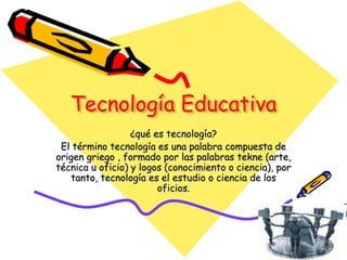 Tecnología Educativa
¿qué es tecnología?
El término tecnología es una palabra compuesta de
origen griego , formado por las palabras tekne (arte,
técnica u oficio) y logos (conocimiento o ciencia), por
tanto, tecnología es el estudio o ciencia de los
oficios.
 