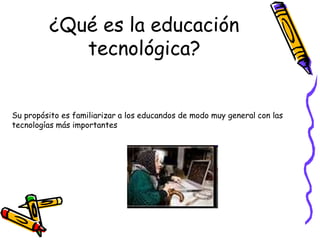 ¿Qué es la educación
tecnológica?
Su propósito es familiarizar a los educandos de modo muy general con las
tecnologías más importantes
 