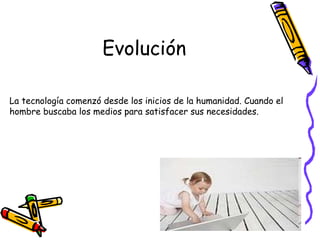 Evolución
La tecnología comenzó desde los inicios de la humanidad. Cuando el
hombre buscaba los medios para satisfacer sus necesidades.
 