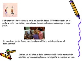 La historia de la tecnología en la educación desde 1920 enfatizaba en la
radio y en la televisión y pensaba en las computadoras como algo a largo
plazo.
Si esa descripción fuera escrita ahora el Internet debería ser el
foco central.
Dentro de 20 años el foco central debe ser la instrucción
asistida por una computadora inteligente o realidad virtual.
 