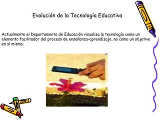 Evolución de la Tecnología Educativa
Actualmente el Departamento de Educación visualiza la tecnología como un
elemento facilitador del proceso de enseñanza-aprendizaje, no como un objetivo
en sí mismo.
 